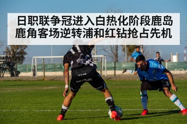 日职联争冠进入白热化阶段鹿岛鹿角客场逆转浦和红钻抢占先机